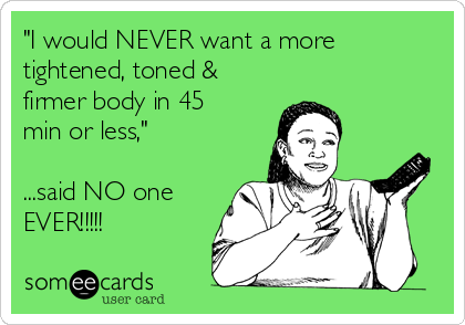 "I would NEVER want a more
tightened, toned &
firmer body in 45
min or less,"

...said NO one
EVER!!!!!