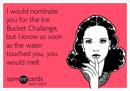I would nominate
you for the Ice
Bucket Challange,
but I know as soon
as the water
touched you, you
would melt 