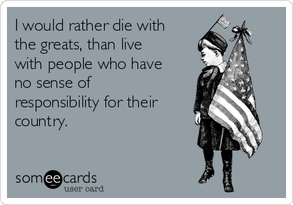I would rather die with
the greats, than live
with people who have
no sense of
responsibility for their
country.