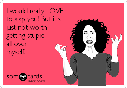 I would really LOVE
to slap you! But it's
just not worth
getting stupid
all over
myself.