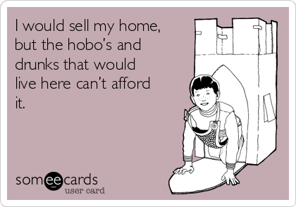 I would sell my home,
but the hobo’s and
drunks that would
live here can’t afford
it. 