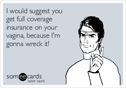 I would suggest you
get full coverage
insurance on your
vagina, because I'm
gonna wreck it!