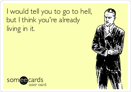 I would tell you to go to hell, 
but I think you're already
living in it.