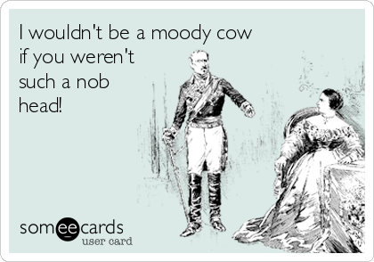 I wouldn't be a moody cow
if you weren't
such a nob
head!