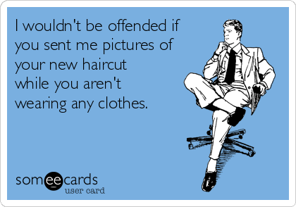 I wouldn't be offended if 
you sent me pictures of
your new haircut
while you aren't
wearing any clothes. 