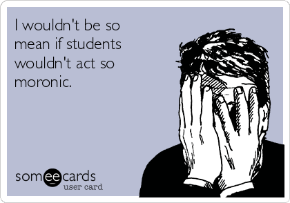I wouldn't be so
mean if students
wouldn't act so
moronic.