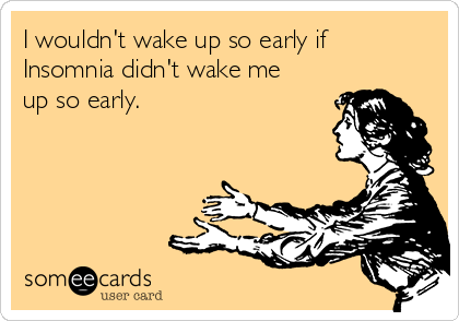 I wouldn't wake up so early if
Insomnia didn't wake me
up so early.