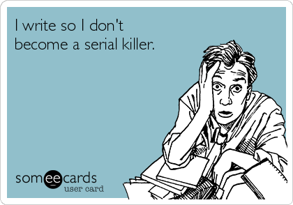 I write so I don't
become a serial killer.