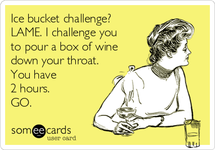 Ice bucket challenge?
LAME. I challenge you
to pour a box of wine
down your throat.
You have 
2 hours.
GO.