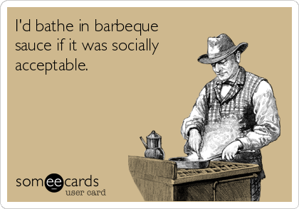 I'd bathe in barbeque
sauce if it was socially
acceptable.