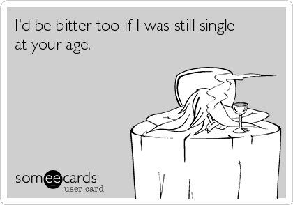 I'd be bitter too if I was still single
at your age.
