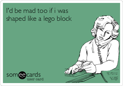 I'd be mad too if i was
shaped like a lego block  