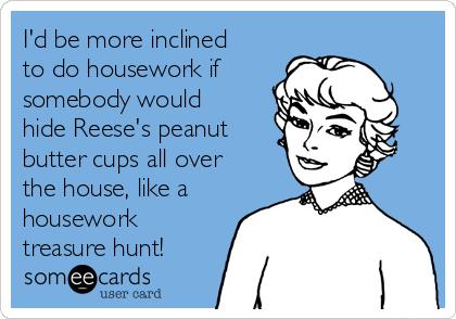 I'd be more inclined
to do housework if
somebody would
hide Reese's peanut
butter cups all over
the house, like a
housework
treasure hunt!