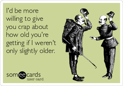 I'd be more
willing to give
you crap about
how old you're
getting if I weren't
only slightly older.