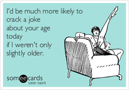 I'd be much more likely to
crack a joke
about your age
today
if I weren't only
slightly older.