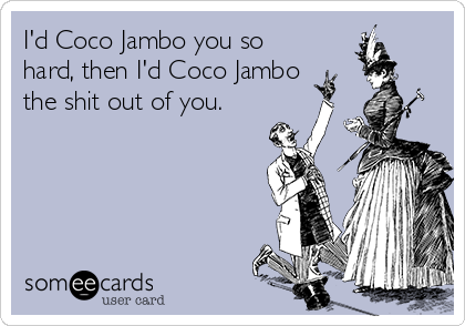 I'd Coco Jambo you so
hard, then I'd Coco Jambo
the shit out of you.