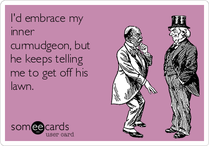 I'd embrace my
inner
curmudgeon, but
he keeps telling
me to get off his
lawn.
