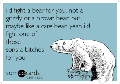 i'd fight a bear for you. not a
grizzly or a brown bear. but
maybe like a care bear. yeah i'd
fight one of
those
sons-a-bitches
for you!