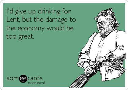 I'd give up drinking for
Lent, but the damage to
the economy would be
too great.