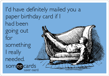I'd have definitely mailed you a
paper birthday card if I
had been
going out
for
something
I really
needed.