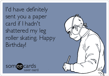 I'd have definitely
sent you a paper
card if I hadn't
shattered my leg
roller skating. Happy
Birthday!