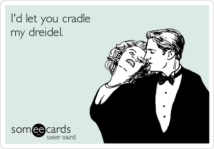 I'd let you cradle
my dreidel.
