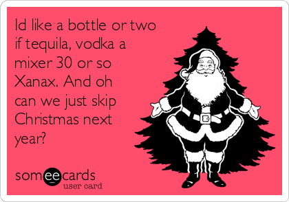 Id like a bottle or two
if tequila, vodka a
mixer 30 or so
Xanax. And oh
can we just skip
Christmas next
year? 
