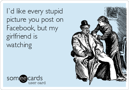 I`d like every stupid
picture you post on
Facebook, but my
girlfriend is
watching