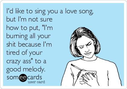 I'd like to sing you a love song,
but I'm not sure
how to put, "I'm
burning all your
shit because I'm
tired of your
crazy ass" to a
good melody. 