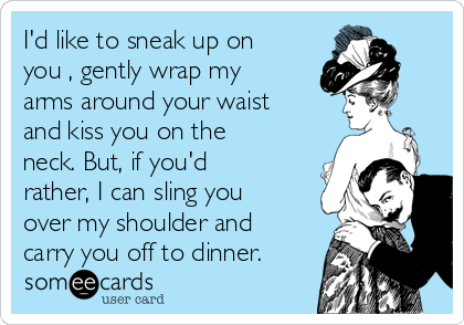 I'd like to sneak up on
you​, gently wrap my
arms around your waist
and kiss you on the
neck. But, if you'd
rather, I can sling you
over my shoulder and
carry you off to dinner.