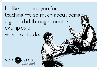 I'd like to thank you for
teaching me so much about being
a good dad through countless
examples of
what not to do.
