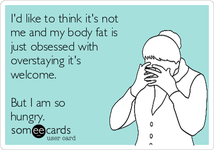I'd like to think it's not
me and my body fat is
just obsessed with
overstaying it's
welcome.

But I am so
hungry.