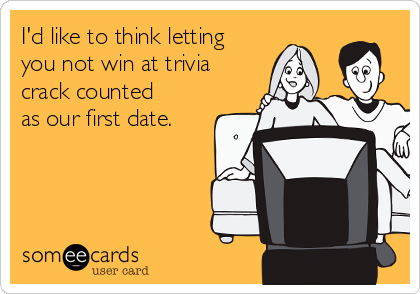 I'd like to think letting
you not win at trivia
crack counted
as our first date.
