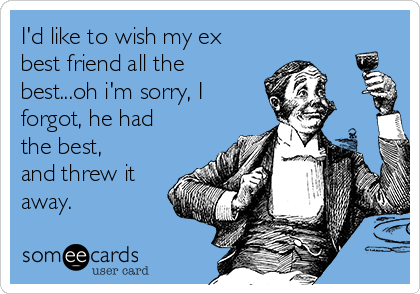 I'd like to wish my ex
best friend all the
best...oh i'm sorry, I
forgot, he had
the best,
and threw it
away.