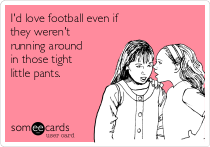 I'd love football even if
they weren't
running around
in those tight
little pants.
