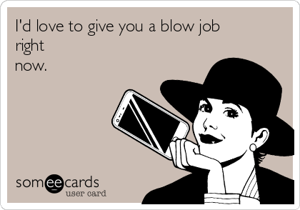 I'd love to give you a blow job
right
now.