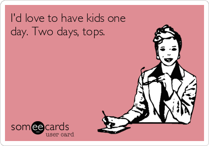 I'd love to have kids one
day. Two days, tops.
