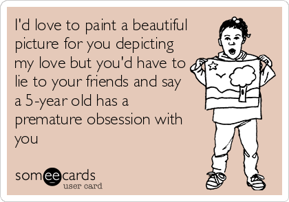 I'd love to paint a beautiful
picture for you depicting
my love but you'd have to
lie to your friends and say 
a 5-year old has a
premature obsession with
you