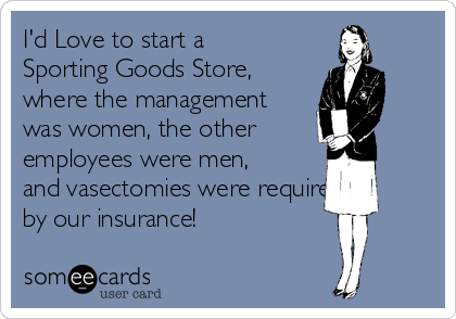 I'd Love to start a
Sporting Goods Store,
where the management
was women, the other
employees were men,
and vasectomies were required 
by our insurance!