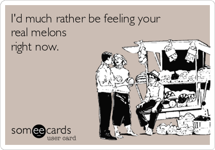 I'd much rather be feeling your
real melons
right now. 