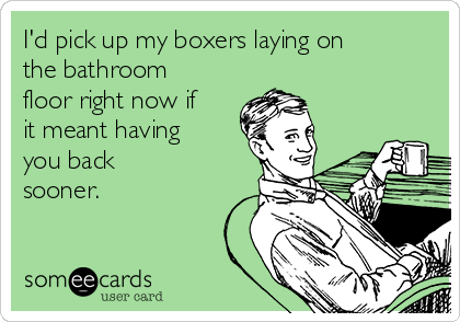 I'd pick up my boxers laying on
the bathroom
floor right now if
it meant having
you back
sooner.