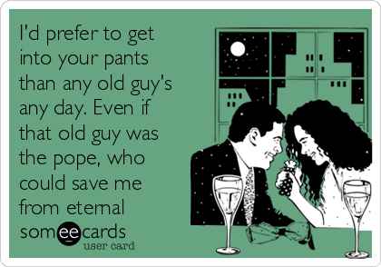 I'd prefer to get
into your pants
than any old guy's
any day. Even if
that old guy was
the pope, who
could save me
from eternal