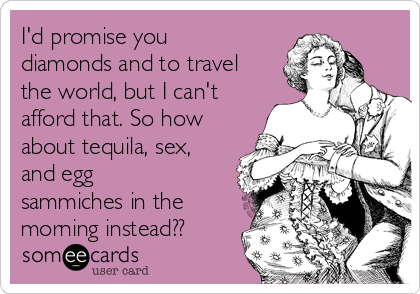 I'd promise you
diamonds and to travel
the world, but I can't
afford that. So how
about tequila, sex,
and egg
sammiches in the
morning instead??