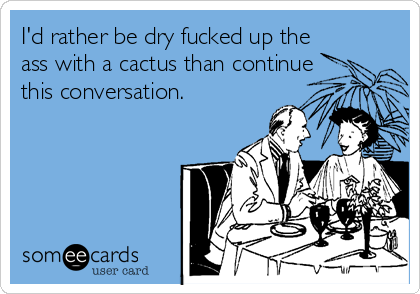 I'd rather be dry fucked up the
ass with a cactus than continue
this conversation. 