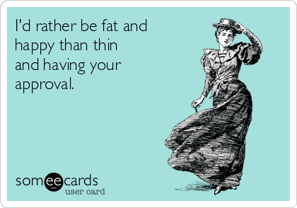 I'd rather be fat and
happy than thin
and having your
approval.