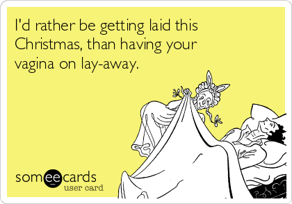 I'd rather be getting laid this
Christmas, than having your
vagina on lay-away.