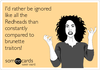 I'd rather be ignored
like all the
Redheads than
constantly
compared to
brunette
traitors!
