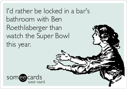 I'd rather be locked in a bar's
bathroom with Ben
Roethlisberger than
watch the Super Bowl
this year. 