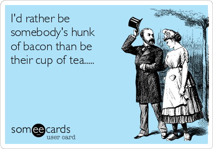 I'd rather be
somebody's hunk
of bacon than be
their cup of tea.....