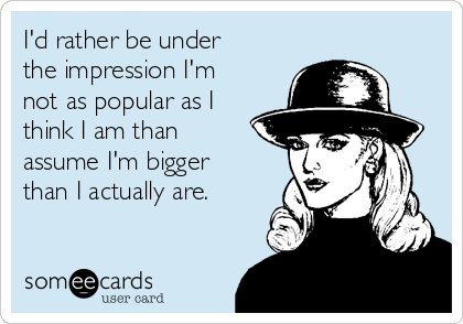 I'd rather be under
the impression I'm
not as popular as I
think I am than
assume I'm bigger
than I actually are.
